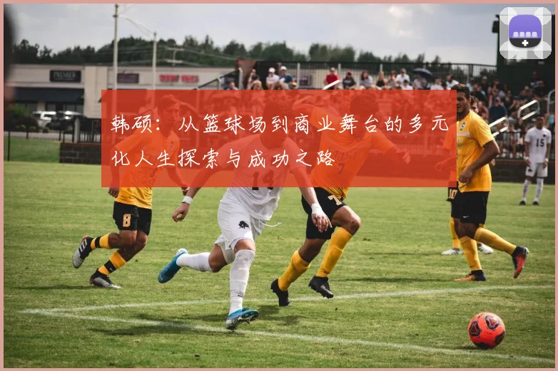 韩硕：从篮球场到商业舞台的多元化人生探索与成功之路