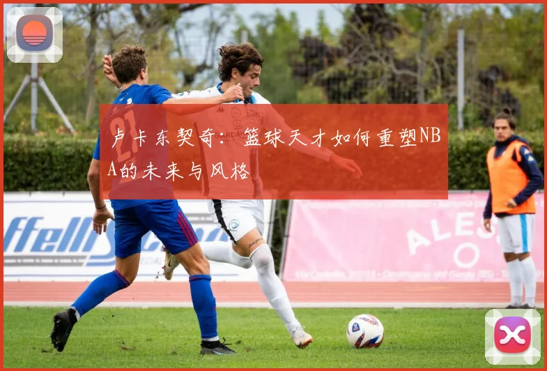 卢卡东契奇：篮球天才如何重塑NBA的未来与风格