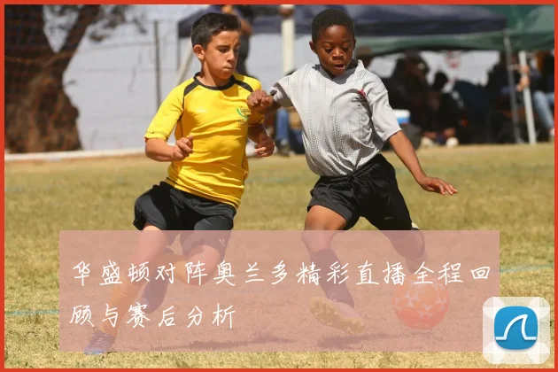 华盛顿对阵奥兰多精彩直播全程回顾与赛后分析